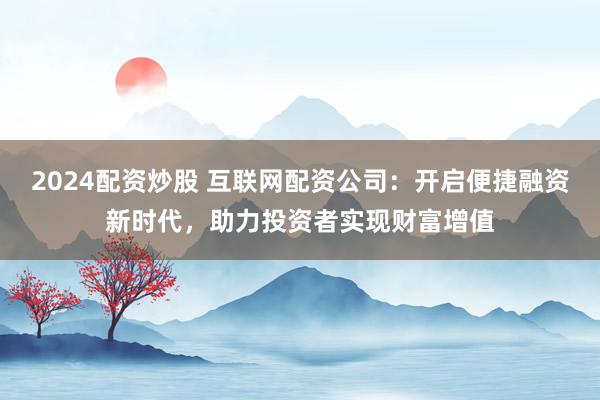 2024配资炒股 互联网配资公司：开启便捷融资新时代，助力投资者实现财富增值