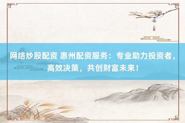 网络炒股配资 惠州配资服务：专业助力投资者，高效决策，共创财富未来！