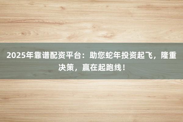 2025年靠谱配资平台:助您蛇年投资起飞,隆重决策,赢在起跑线!