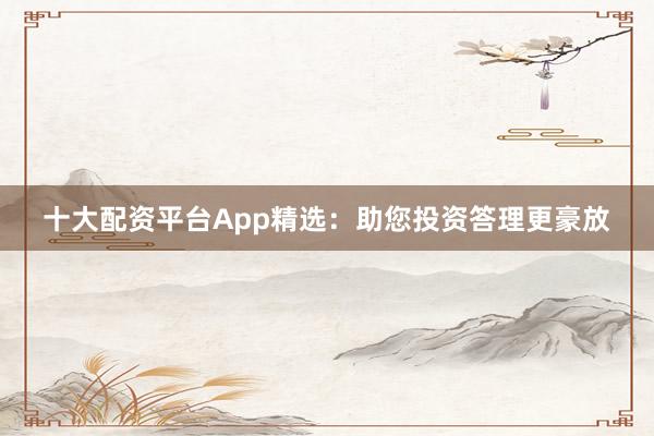 十大配资平台App精选：助您投资答理更豪放