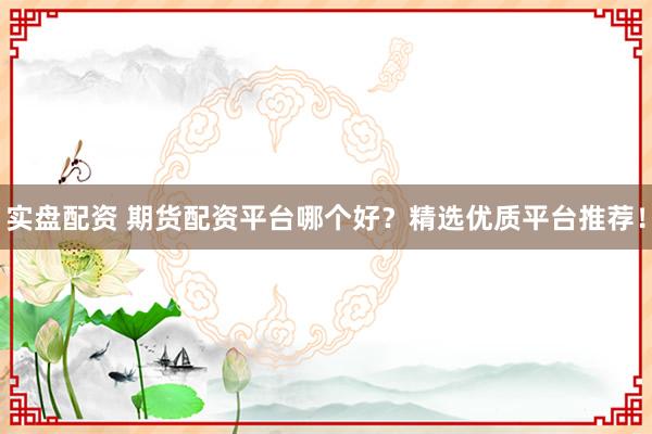 实盘配资 期货配资平台哪个好？精选优质平台推荐！