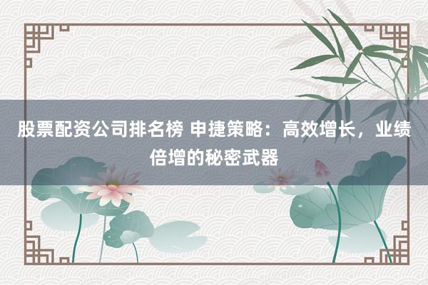 股票配资公司排名榜 申捷策略：高效增长，业绩倍增的秘密武器