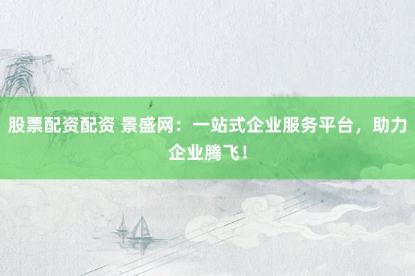 股票配资配资 景盛网：一站式企业服务平台，助力企业腾飞！