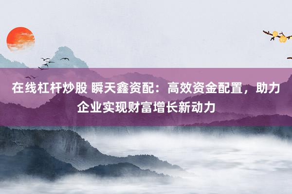 在线杠杆炒股 瞬天鑫资配：高效资金配置，助力企业实现财富增长新动力