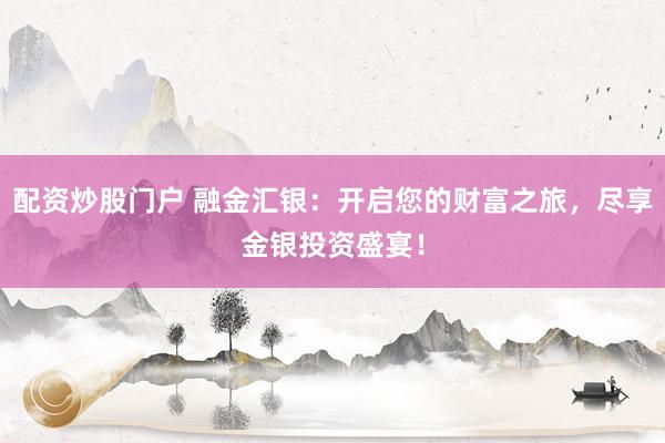 配资炒股门户 融金汇银：开启您的财富之旅，尽享金银投资盛宴！