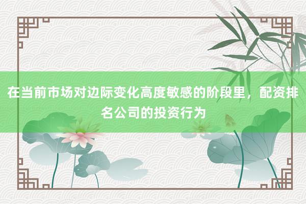 在当前市场对边际变化高度敏感的阶段里，配资排名公司的投资行为