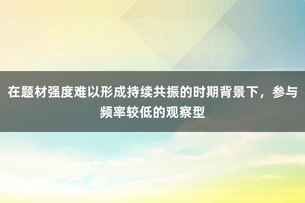 在题材强度难以形成持续共振的时期背景下，参与频率较低的观察型